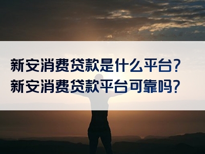 新安消费贷款是什么平台？新安消费贷款平台可靠吗？