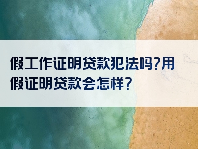 假工作证明贷款犯法吗？用假证明贷款会怎样？