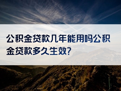 公积金贷款几年能用吗公积金贷款多久生效？