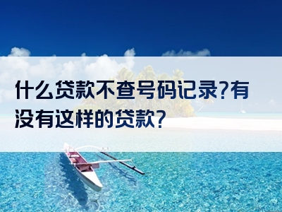 什么贷款不查号码记录？有没有这样的贷款？