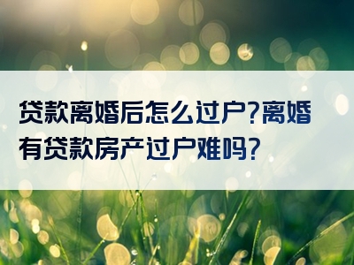 贷款离婚后怎么过户？离婚有贷款房产过户难吗？