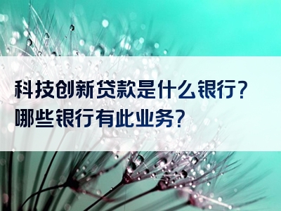 科技创新贷款是什么银行？哪些银行有此业务？