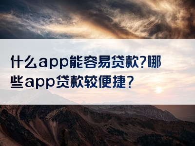 什么app能容易贷款？哪些app贷款较便捷？