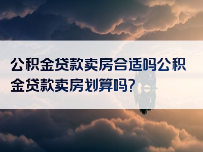 公积金贷款卖房合适吗公积金贷款卖房划算吗？