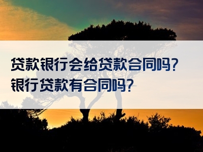 贷款银行会给贷款合同吗？银行贷款有合同吗？