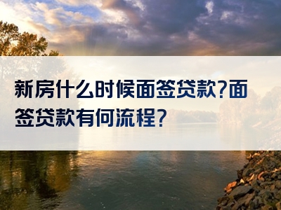 新房什么时候面签贷款？面签贷款有何流程？