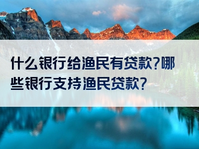 什么银行给渔民有贷款？哪些银行支持渔民贷款？