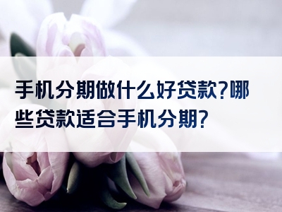 手机分期做什么好贷款？哪些贷款适合手机分期？