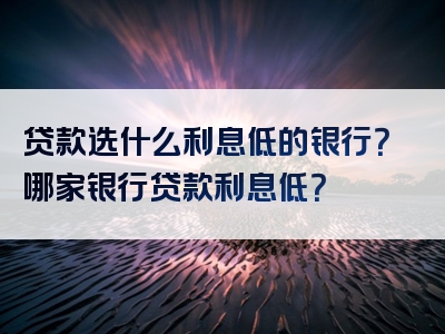 贷款选什么利息低的银行？哪家银行贷款利息低？