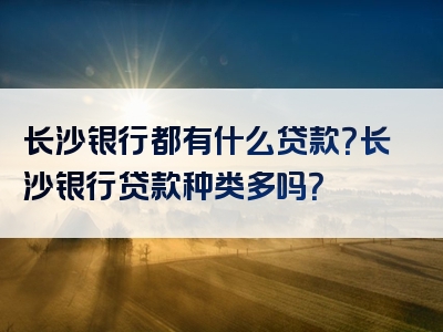 长沙银行都有什么贷款？长沙银行贷款种类多吗？