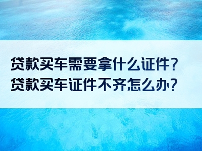 贷款买车需要拿什么证件？贷款买车证件不齐怎么办？