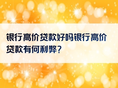 银行高价贷款好吗银行高价贷款有何利弊？