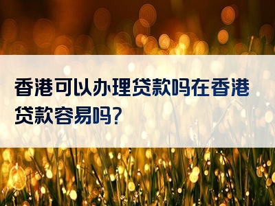 香港可以办理贷款吗在香港贷款容易吗？