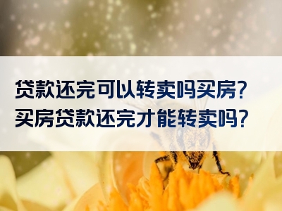 贷款还完可以转卖吗买房？买房贷款还完才能转卖吗？