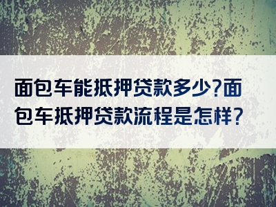 面包车能抵押贷款多少？面包车抵押贷款流程是怎样？