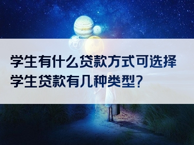 学生有什么贷款方式可选择学生贷款有几种类型？