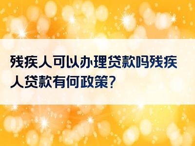 残疾人可以办理贷款吗残疾人贷款有何政策？