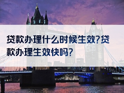 贷款办理什么时候生效？贷款办理生效快吗？