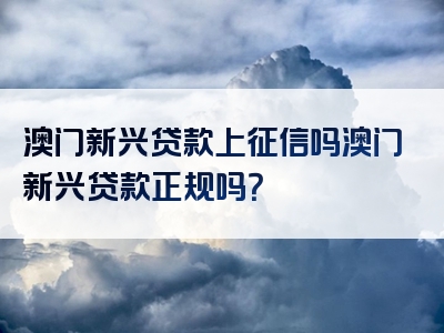 澳门新兴贷款上征信吗澳门新兴贷款正规吗？