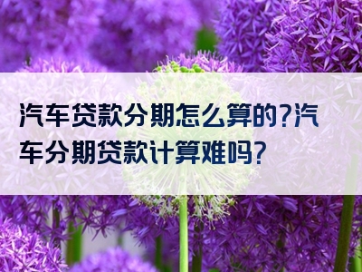 汽车贷款分期怎么算的？汽车分期贷款计算难吗？