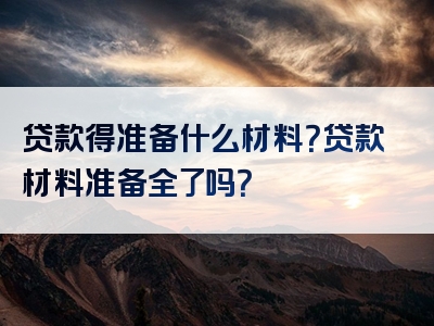 贷款得准备什么材料？贷款材料准备全了吗？