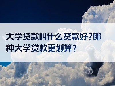 大学贷款叫什么贷款好？哪种大学贷款更划算？