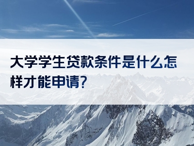 大学学生贷款条件是什么怎样才能申请？