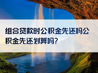 组合贷款时公积金先还吗公积金先还划算吗？