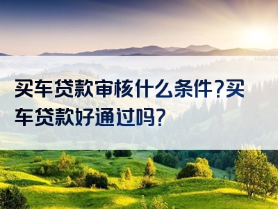 买车贷款审核什么条件？买车贷款好通过吗？