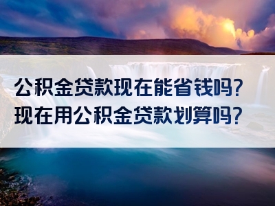 公积金贷款现在能省钱吗？现在用公积金贷款划算吗？