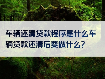 车辆还清贷款程序是什么车辆贷款还清后要做什么？