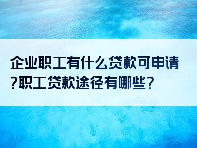 企业职工有什么贷款可申请？职工贷款途径有哪些？