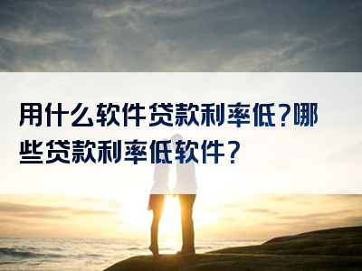 用什么软件贷款利率低？哪些贷款利率低软件？