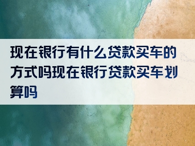 现在银行有什么贷款买车的方式吗现在银行贷款买车划算吗