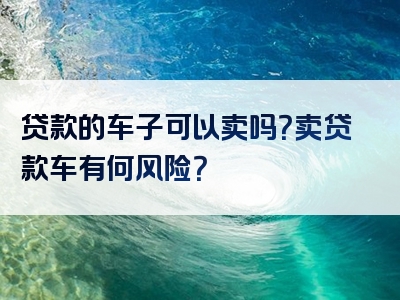 贷款的车子可以卖吗？卖贷款车有何风险？