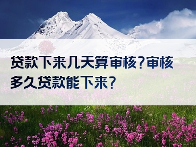 贷款下来几天算审核？审核多久贷款能下来？