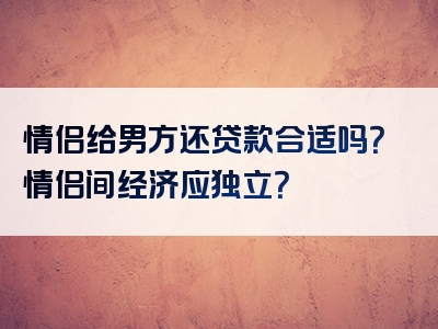 情侣给男方还贷款合适吗？情侣间经济应独立？