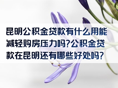 昆明公积金贷款有什么用能减轻购房压力吗？公积金贷款在昆明还有哪些好处吗？