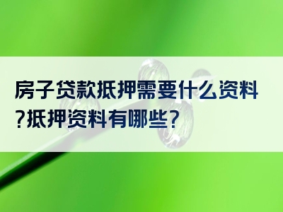 房子贷款抵押需要什么资料？抵押资料有哪些？