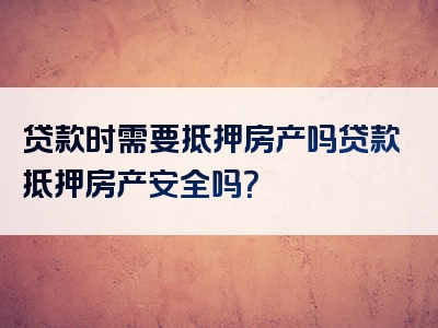 贷款时需要抵押房产吗贷款抵押房产安全吗？