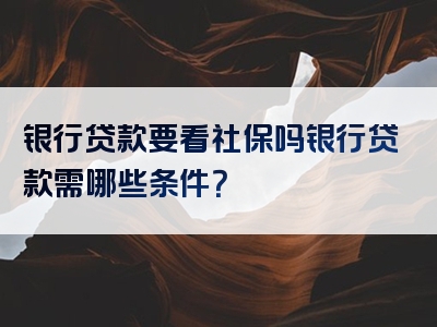 银行贷款要看社保吗银行贷款需哪些条件？