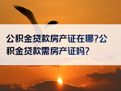 公积金贷款房产证在哪？公积金贷款需房产证吗？