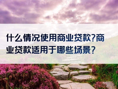 什么情况使用商业贷款？商业贷款适用于哪些场景？