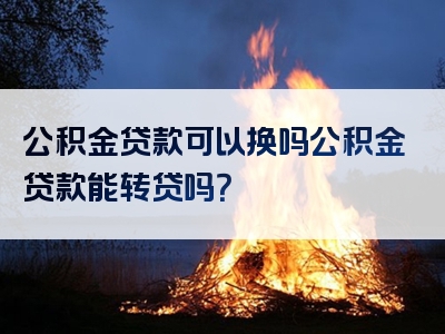 公积金贷款可以换吗公积金贷款能转贷吗？