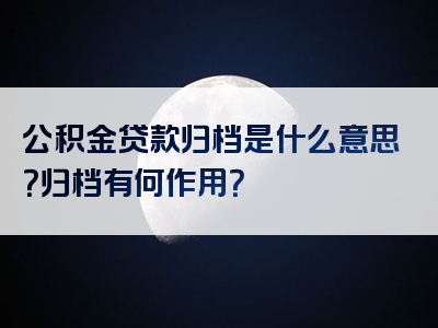 公积金贷款归档是什么意思？归档有何作用？