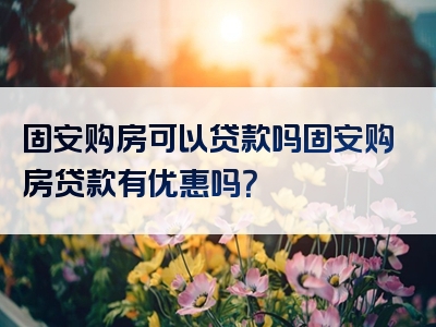 固安购房可以贷款吗固安购房贷款有优惠吗？