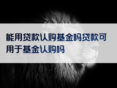 能用贷款认购基金吗贷款可用于基金认购吗