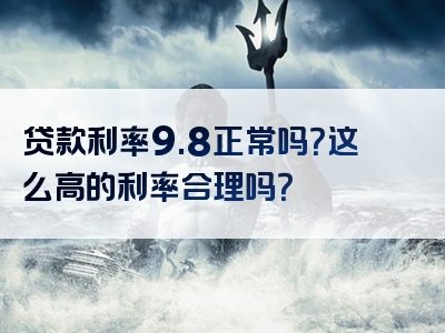 贷款利率9.8正常吗？这么高的利率合理吗？