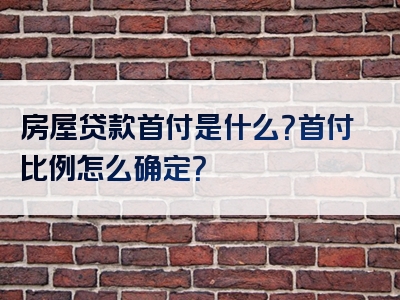 房屋贷款首付是什么？首付比例怎么确定？