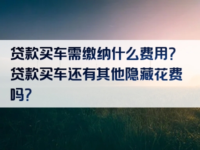 贷款买车需缴纳什么费用？贷款买车还有其他隐藏花费吗？